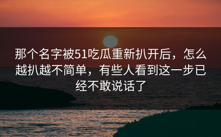 那个名字被51吃瓜重新扒开后，怎么越扒越不简单，有些人看到这一步已经不敢说话了