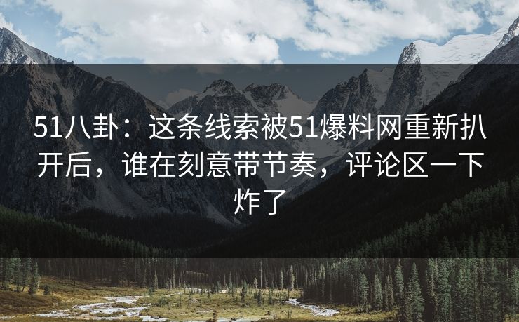 51八卦：这条线索被51爆料网重新扒开后，谁在刻意带节奏，评论区一下炸了