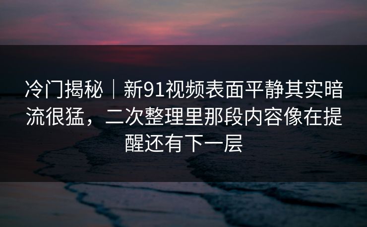 冷门揭秘｜新91视频表面平静其实暗流很猛，二次整理里那段内容像在提醒还有下一层
