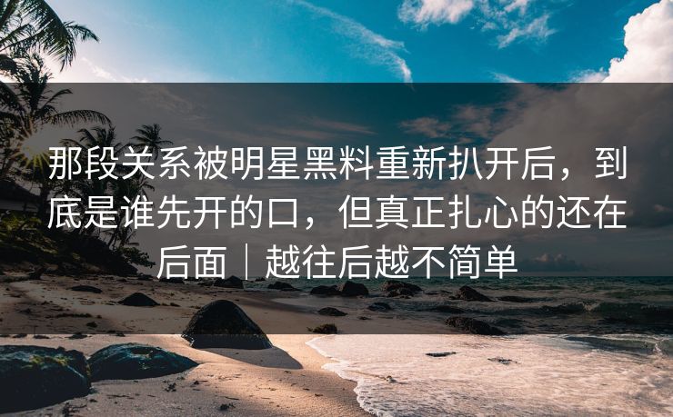 那段关系被明星黑料重新扒开后,到底是谁先开的口,但真正扎心的还在后面|越往后越不简单 那段关系被明星黑料重新扒开后,到底是谁先开的口,但真正扎心的还在后面|越往后越不简单