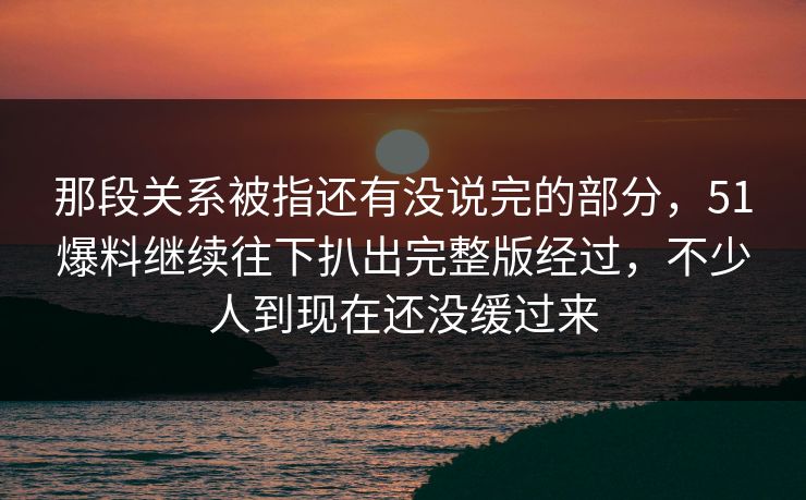 那段关系被指还有没说完的部分,51爆料继续往下扒出完整版经过,不少人到现在还没缓过来 那段关系被指还有没说完的部分,51爆料继续往下扒出完整版经过,不少人到现在还没缓过来