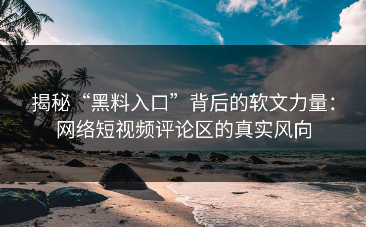 揭秘“黑料入口”背后的软文力量：网络短视频评论区的真实风向