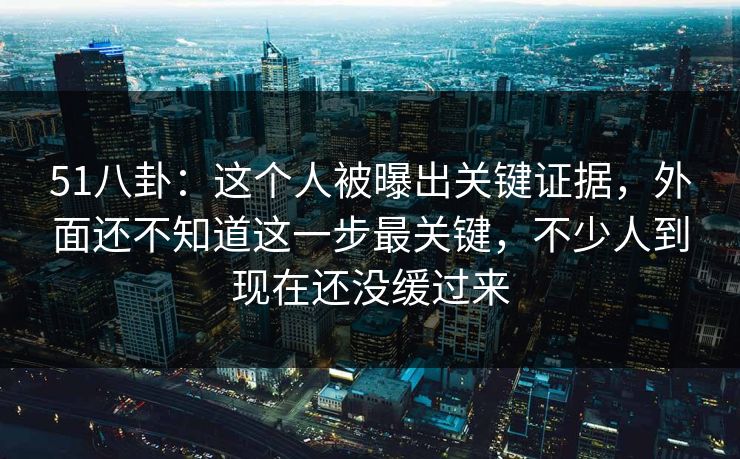 51八卦：这个人被曝出关键证据，外面还不知道这一步最关键，不少人到现在还没缓过来