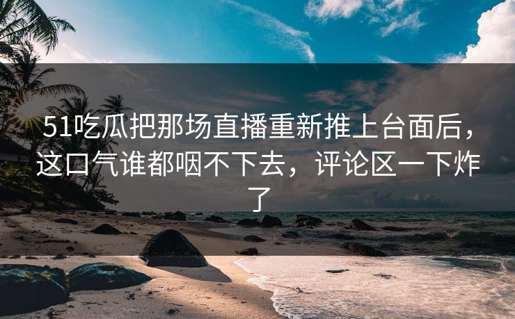 51吃瓜把那场直播重新推上台面后，这口气谁都咽不下去，评论区一下炸了