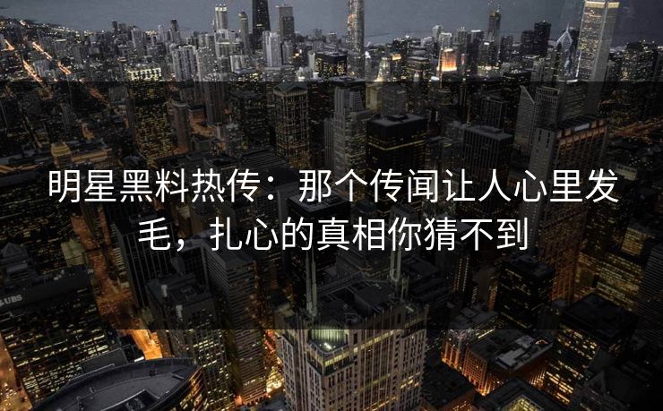 明星黑料热传：那个传闻让人心里发毛，扎心的真相你猜不到