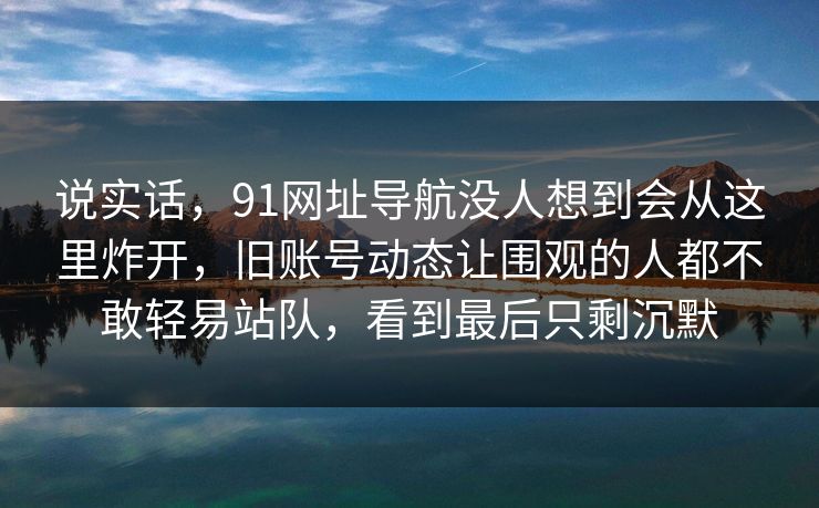 说实话，91网址导航没人想到会从这里炸开，旧账号动态让围观的人都不敢轻易站队，看到最后只剩沉默