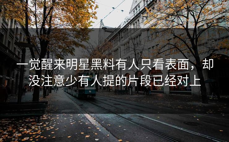 一觉醒来明星黑料有人只看表面，却没注意少有人提的片段已经对上