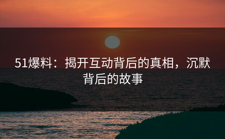 51爆料：揭开互动背后的真相，沉默背后的故事