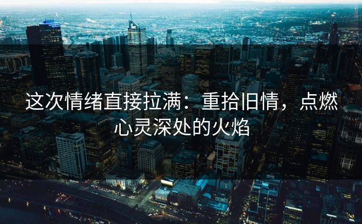 这次情绪直接拉满：重拾旧情，点燃心灵深处的火焰