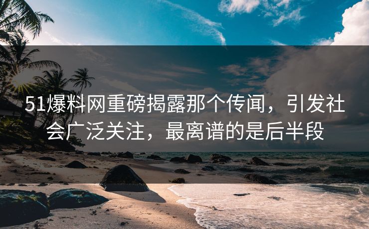 51爆料网重磅揭露那个传闻，引发社会广泛关注，最离谱的是后半段