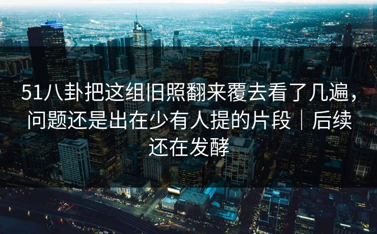 51八卦把这组旧照翻来覆去看了几遍，问题还是出在少有人提的片段｜后续还在发酵