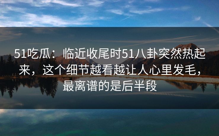 51吃瓜：临近收尾时51八卦突然热起来，这个细节越看越让人心里发毛，最离谱的是后半段