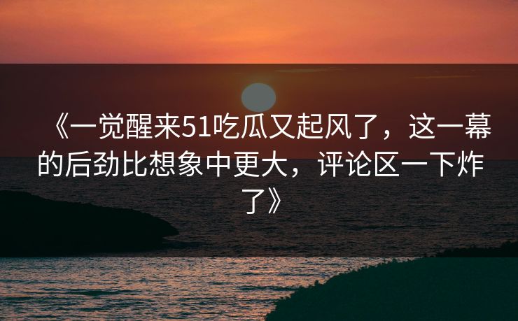《一觉醒来51吃瓜又起风了,这一幕的后劲比想象中更大,评论区一下炸了》 《一觉醒来51吃瓜又起风了,这一幕的后劲比想象中更大,评论区一下炸了》