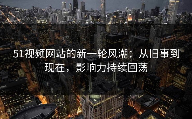 51视频网站的新一轮风潮：从旧事到现在，影响力持续回荡