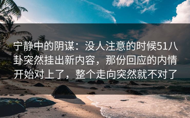 宁静中的阴谋：没人注意的时候51八卦突然挂出新内容，那份回应的内情开始对上了，整个走向突然就不对了