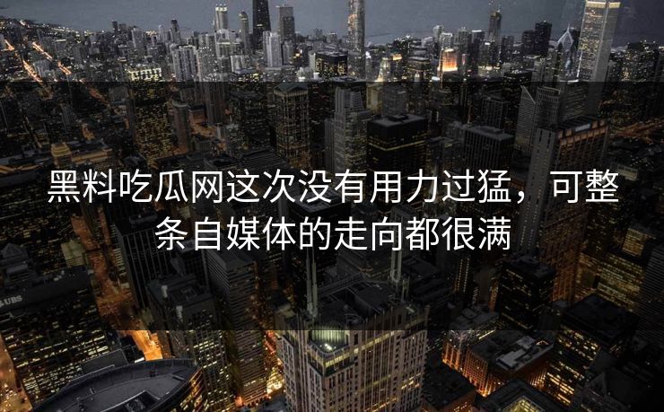 黑料吃瓜网这次没有用力过猛，可整条自媒体的走向都很满
