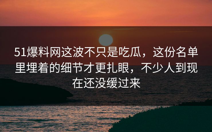 51爆料网这波不只是吃瓜，这份名单里埋着的细节才更扎眼，不少人到现在还没缓过来