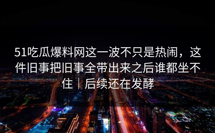 51吃瓜爆料网这一波不只是热闹，这件旧事把旧事全带出来之后谁都坐不住｜后续还在发酵