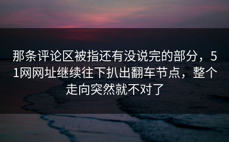 那条评论区被指还有没说完的部分,51网网址继续往下扒出翻车节点,整个走向突然就不对了 那条评论区被指还有没说完的部分,51网网址继续往下扒出翻车节点,整个走向突然就不对了