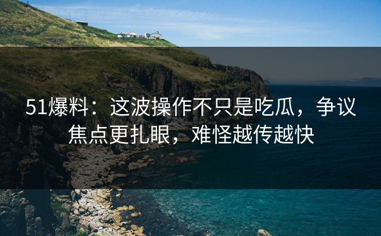 51爆料：这波操作不只是吃瓜，争议焦点更扎眼，难怪越传越快