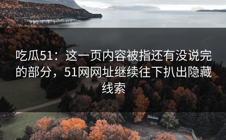 吃瓜51：这一页内容被指还有没说完的部分，51网网址继续往下扒出隐藏线索