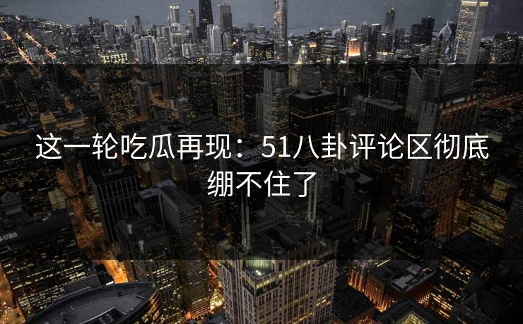 这一轮吃瓜再现：51八卦评论区彻底绷不住了