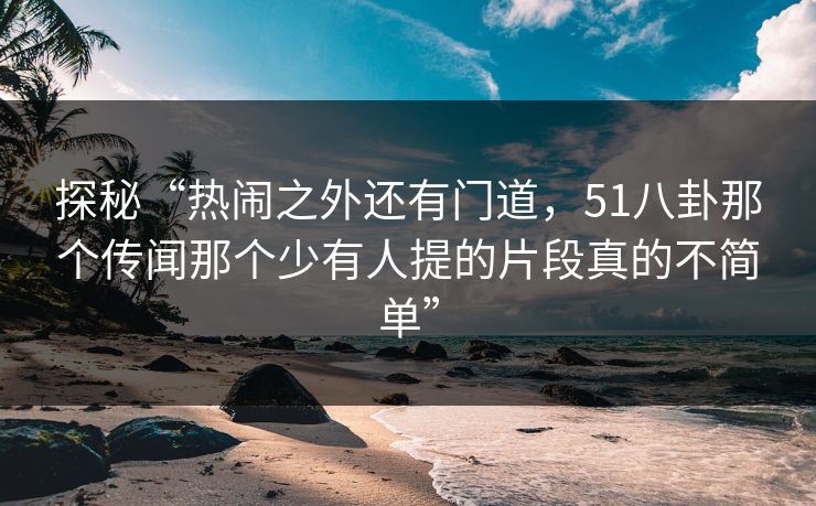 探秘“热闹之外还有门道，51八卦那个传闻那个少有人提的片段真的不简单”