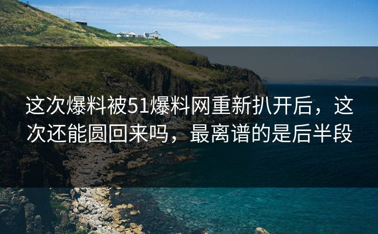 这次爆料被51爆料网重新扒开后，这次还能圆回来吗，最离谱的是后半段