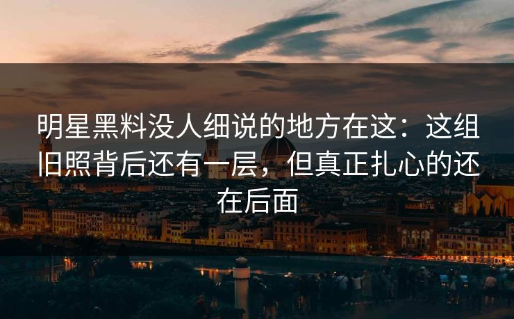 明星黑料没人细说的地方在这：这组旧照背后还有一层，但真正扎心的还在后面