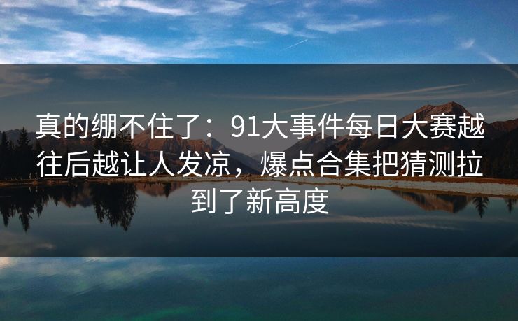 真的绷不住了：91大事件每日大赛越往后越让人发凉，爆点合集把猜测拉到了新高度
