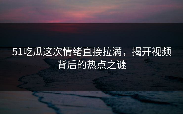 51吃瓜这次情绪直接拉满，揭开视频背后的热点之谜