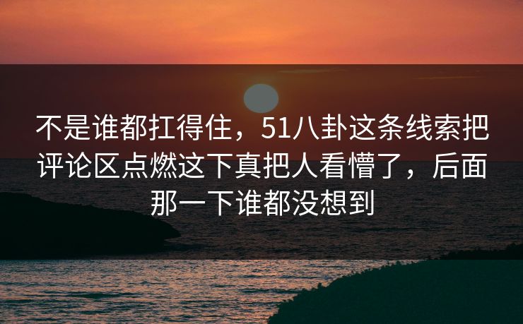不是谁都扛得住，51八卦这条线索把评论区点燃这下真把人看懵了，后面那一下谁都没想到