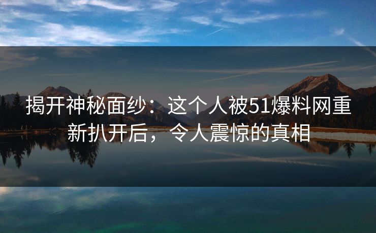 揭开神秘面纱：这个人被51爆料网重新扒开后，令人震惊的真相