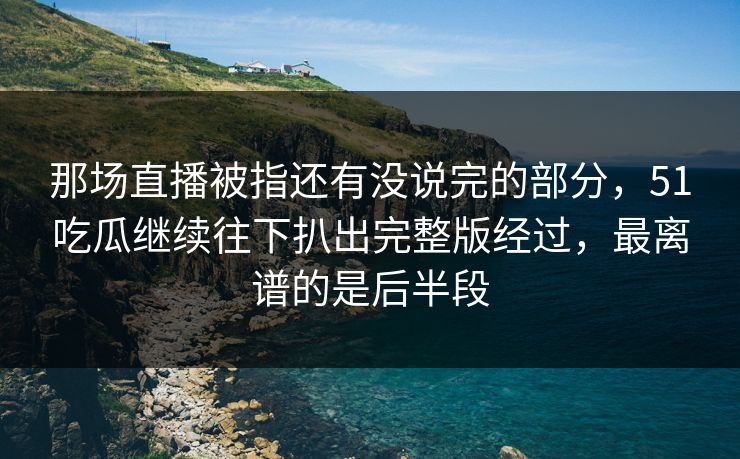 那场直播被指还有没说完的部分，51吃瓜继续往下扒出完整版经过，最离谱的是后半段