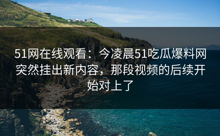 51网在线观看：今凌晨51吃瓜爆料网突然挂出新内容，那段视频的后续开始对上了