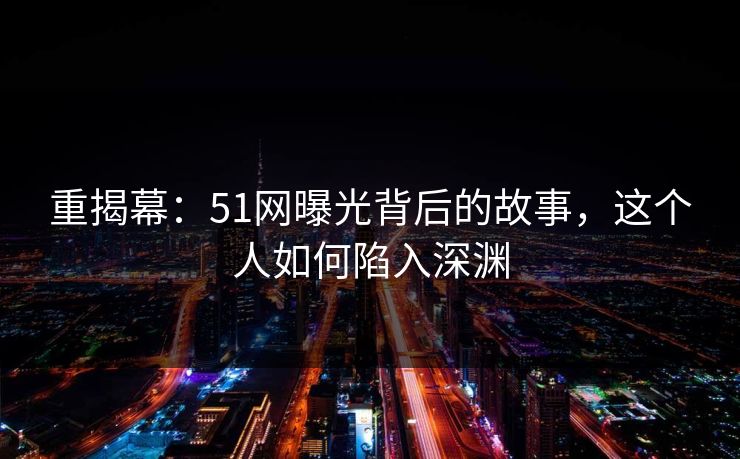 重揭幕：51网曝光背后的故事，这个人如何陷入深渊