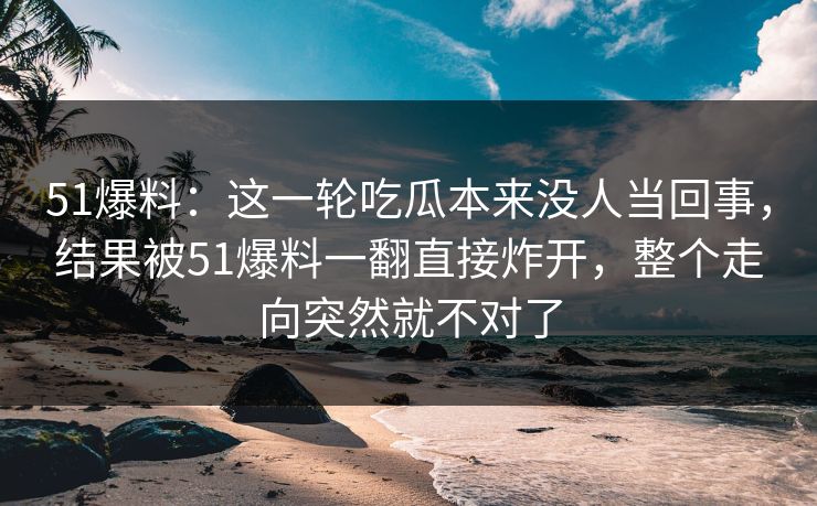 51爆料：这一轮吃瓜本来没人当回事，结果被51爆料一翻直接炸开，整个走向突然就不对了
