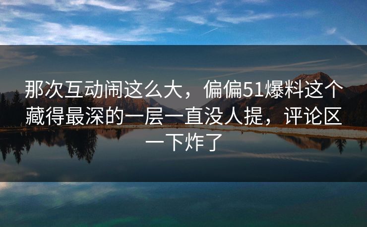 那次互动闹这么大，偏偏51爆料这个藏得最深的一层一直没人提，评论区一下炸了