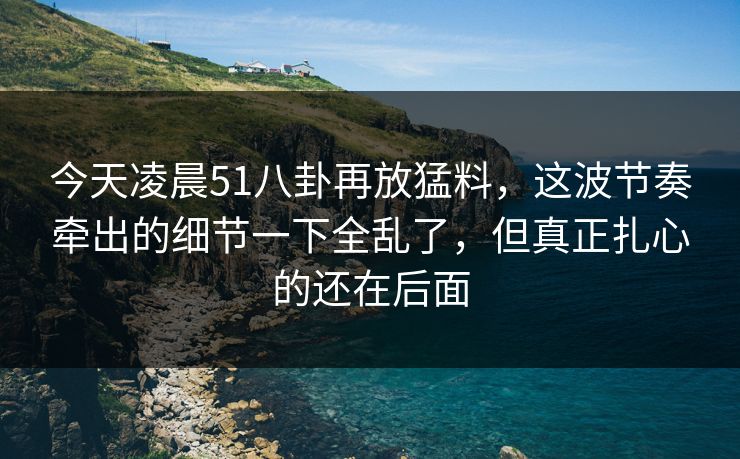 今天凌晨51八卦再放猛料,这波节奏牵出的细节一下全乱了,但真正扎心的还在后面 今天凌晨51八卦再放猛料,这波节奏牵出的细节一下全乱了,但真正扎心的还在后面