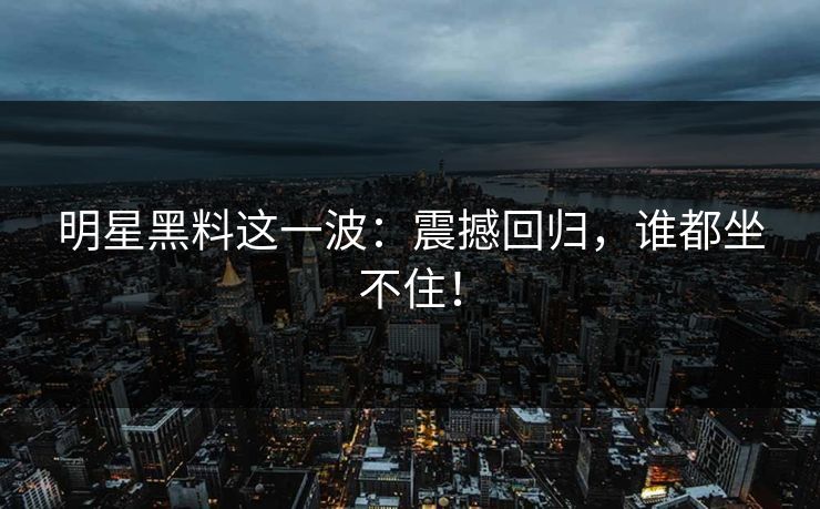 明星黑料这一波：震撼回归，谁都坐不住！