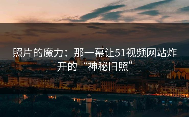 照片的魔力：那一幕让51视频网站炸开的“神秘旧照”