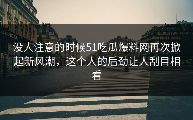 没人注意的时候51吃瓜爆料网再次掀起新风潮，这个人的后劲让人刮目相看