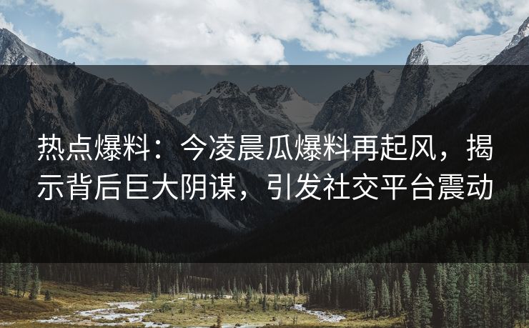 热点爆料:今凌晨瓜爆料再起风,揭示背后巨大阴谋,引发社交平台震动 热点爆料:今凌晨瓜爆料再起风,揭示背后巨大阴谋,引发社交平台震动