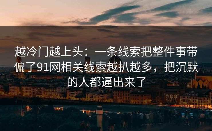 越冷门越上头：一条线索把整件事带偏了91网相关线索越扒越多，把沉默的人都逼出来了