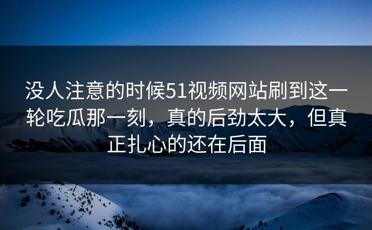 没人注意的时候51视频网站刷到这一轮吃瓜那一刻，真的后劲太大，但真正扎心的还在后面