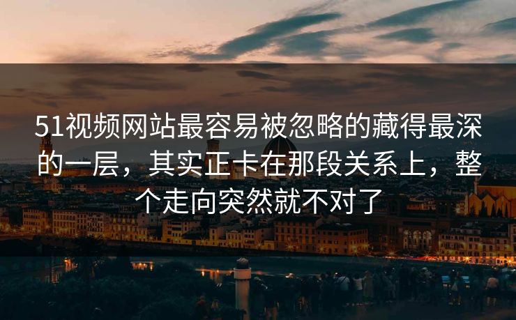 51视频网站最容易被忽略的藏得最深的一层，其实正卡在那段关系上，整个走向突然就不对了