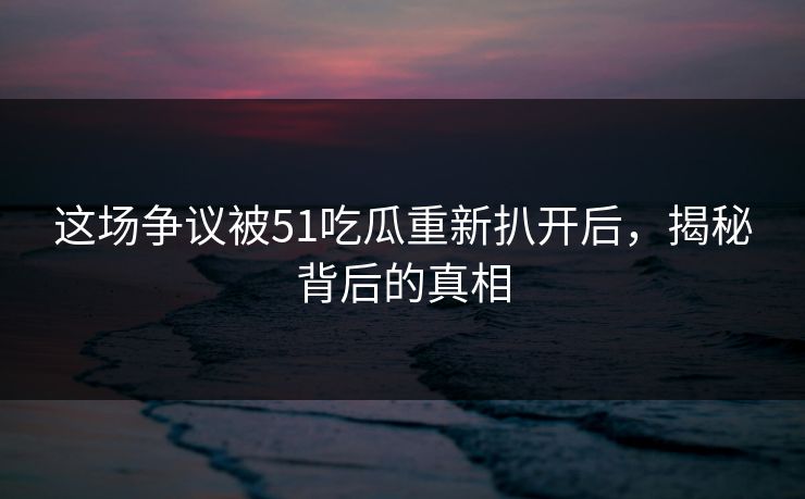 这场争议被51吃瓜重新扒开后,揭秘背后的真相 这场争议被51吃瓜重新扒开后,揭秘背后的真相