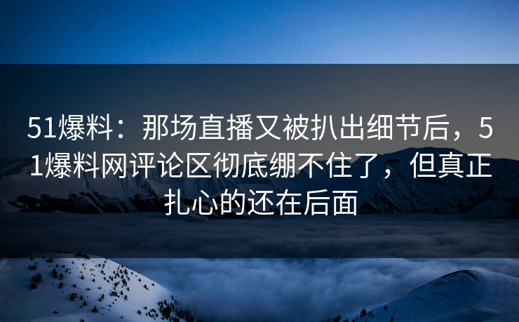 51爆料：那场直播又被扒出细节后，51爆料网评论区彻底绷不住了，但真正扎心的还在后面