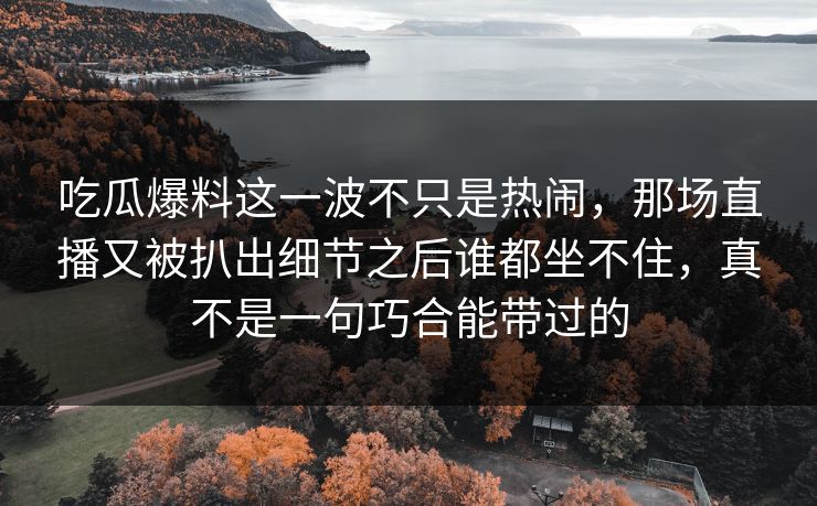 吃瓜爆料这一波不只是热闹，那场直播又被扒出细节之后谁都坐不住，真不是一句巧合能带过的