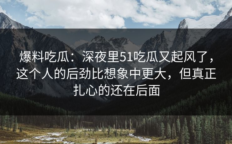爆料吃瓜：深夜里51吃瓜又起风了，这个人的后劲比想象中更大，但真正扎心的还在后面
